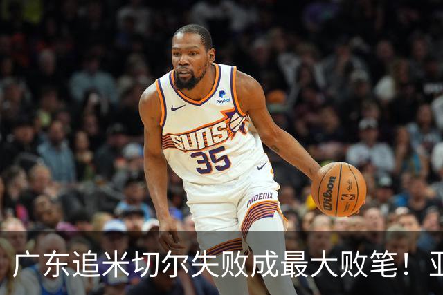 广东追米切尔失败成最大败笔！亚帅用废本土球员，杜锋旧部全迷失