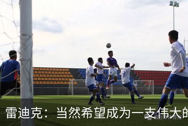 雷迪克：当然希望成为一支伟大的球队 但我们很清楚必须保持耐心