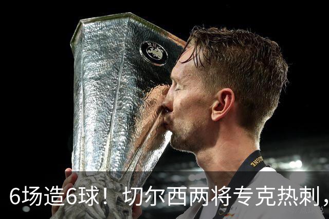 6场造6球！切尔西两将专克热刺，预测2比1